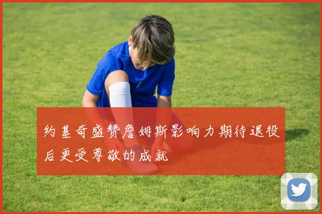 约基奇盛赞詹姆斯影响力期待退役后更受尊敬的成就