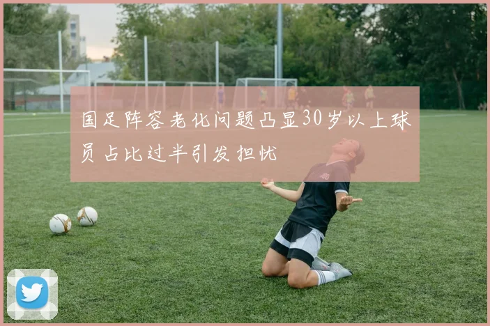 国足阵容老化问题凸显30岁以上球员占比过半引发担忧