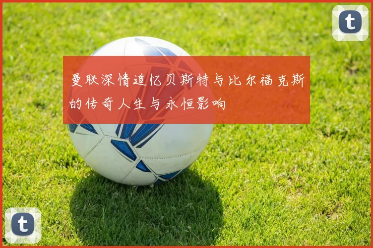 曼联深情追忆贝斯特与比尔福克斯的传奇人生与永恒影响