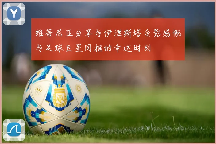 维蒂尼亚分享与伊涅斯塔合影感慨与足球巨星同框的幸运时刻