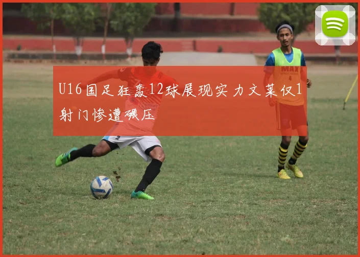 U16国足狂轰12球展现实力文莱仅1射门惨遭碾压