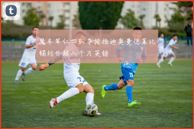 魔车军仁四队争抢扬迪奥曼德莱比锡标价超八千万英镑