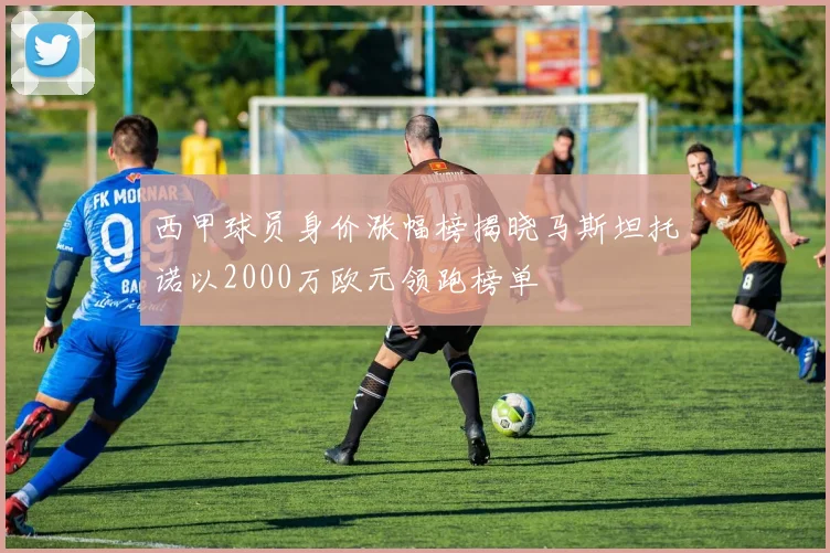 西甲球员身价涨幅榜揭晓马斯坦托诺以2000万欧元领跑榜单