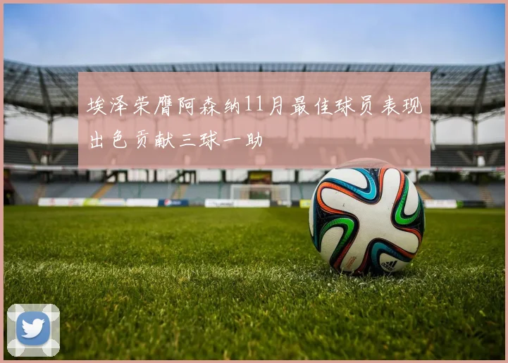 埃泽荣膺阿森纳11月最佳球员表现出色贡献三球一助