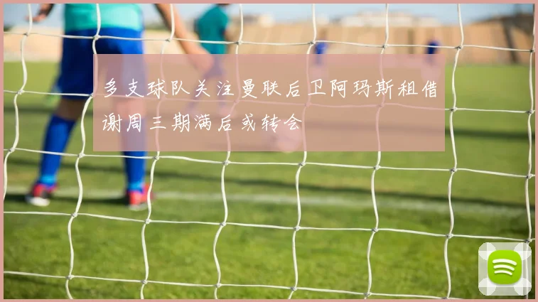 多支球队关注曼联后卫阿玛斯租借谢周三期满后或转会