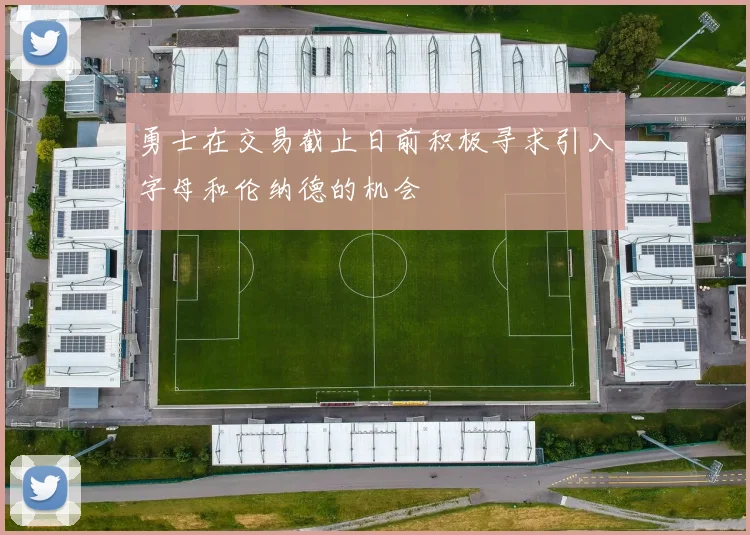 勇士在交易截止日前积极寻求引入字母和伦纳德的机会