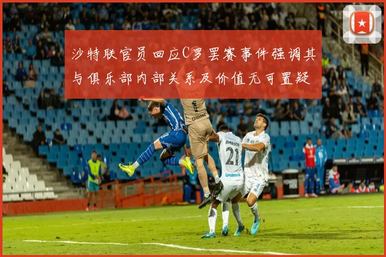 沙特联官员回应C罗罢赛事件强调其与俱乐部内部关系及价值无可置疑