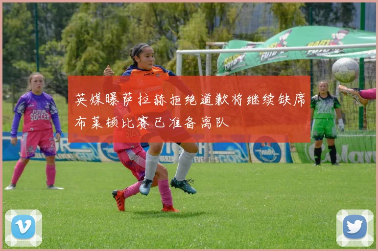 英媒曝萨拉赫拒绝道歉将继续缺席布莱顿比赛已准备离队