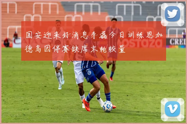 国安迎来好消息李磊今日训练恩加德乌因停赛缺席末轮较量