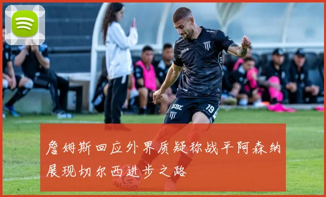 詹姆斯回应外界质疑称战平阿森纳展现切尔西进步之路