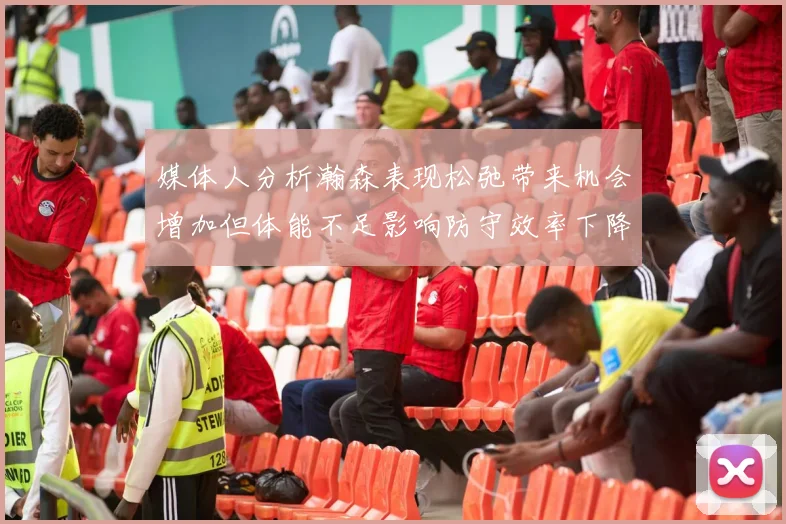 媒体人分析瀚森表现松弛带来机会增加但体能不足影响防守效率下降