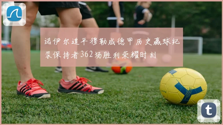 诺伊尔追平穆勒成德甲历史赢球纪录保持者362场胜利荣耀时刻
