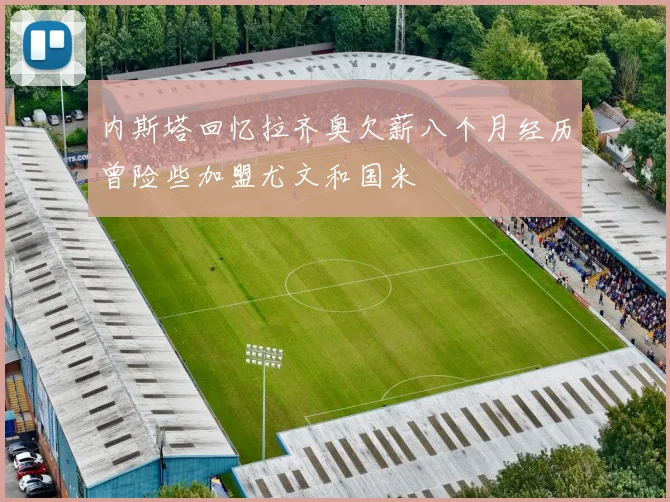 内斯塔回忆拉齐奥欠薪八个月经历曾险些加盟尤文和国米