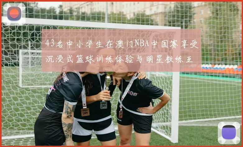 43名中小学生在澳门NBA中国赛享受沉浸式篮球训练体验与明星教练互动