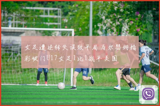 女足遭逆转失误致平局马尔瑟姆精彩破门U17女足1比1战平美国