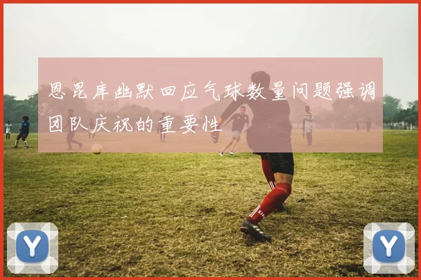 恩昆库幽默回应气球数量问题强调团队庆祝的重要性
