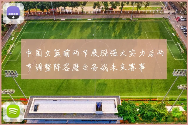 中国女篮前两节展现强大实力后两节调整阵容磨合备战未来赛事