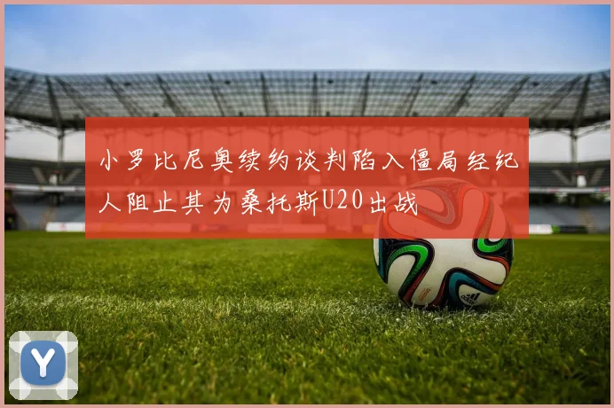 小罗比尼奥续约谈判陷入僵局经纪人阻止其为桑托斯U20出战