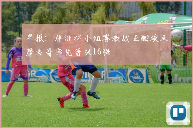 早报：非洲杯小组赛激战正酣埃及摩洛哥率先晋级16强