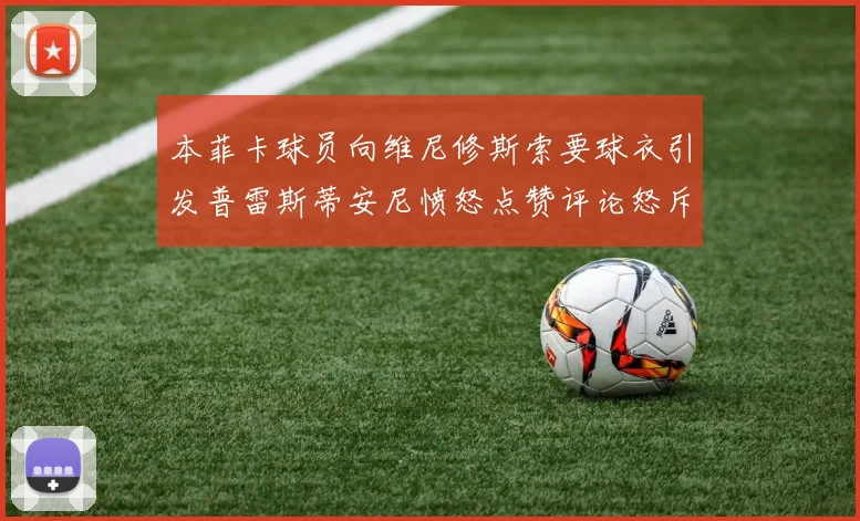 本菲卡球员向维尼修斯索要球衣引发普雷斯蒂安尼愤怒点赞评论怒斥队友