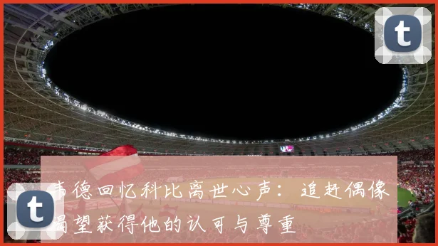 韦德回忆科比离世心声：追赶偶像渴望获得他的认可与尊重