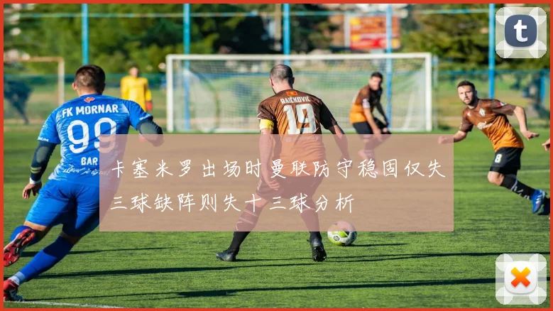 卡塞米罗出场时曼联防守稳固仅失三球缺阵则失十三球分析