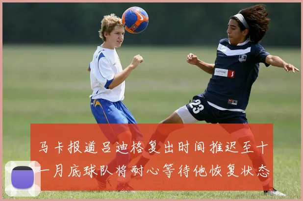马卡报道吕迪格复出时间推迟至十一月底球队将耐心等待他恢复状态
