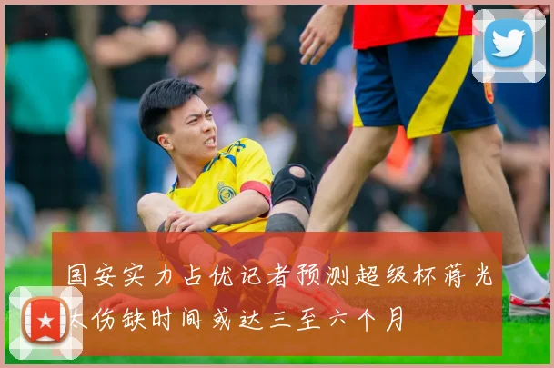 国安实力占优记者预测超级杯蒋光太伤缺时间或达三至六个月