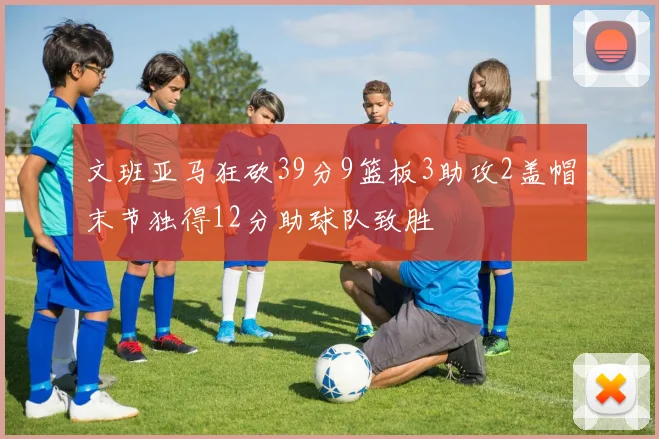 文班亚马狂砍39分9篮板3助攻2盖帽末节独得12分助球队致胜