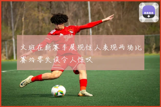 文班在新赛季展现惊人表现两场比赛均零失误令人惊叹