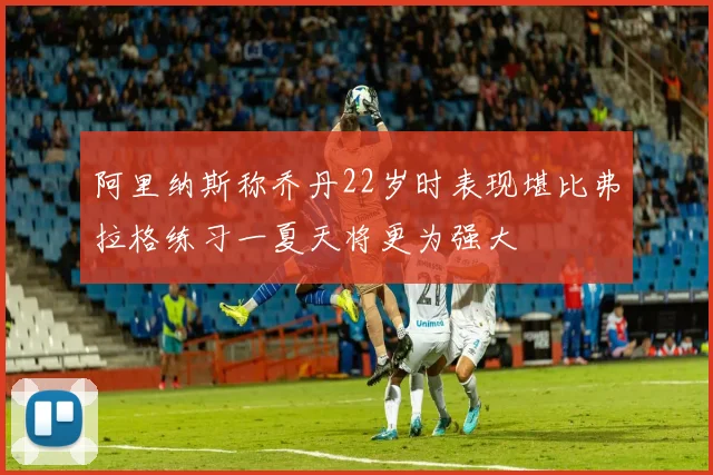 阿里纳斯称乔丹22岁时表现堪比弗拉格练习一夏天将更为强大