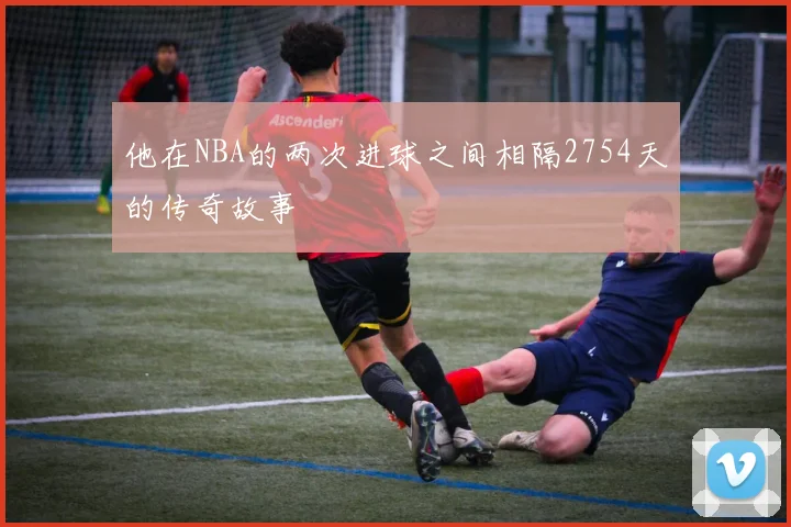 他在NBA的两次进球之间相隔2754天的传奇故事