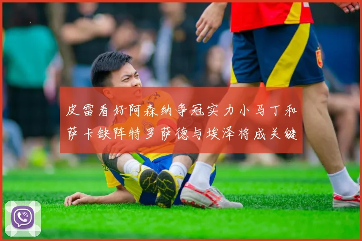 皮雷看好阿森纳争冠实力小马丁和萨卡缺阵特罗萨德与埃泽将成关键