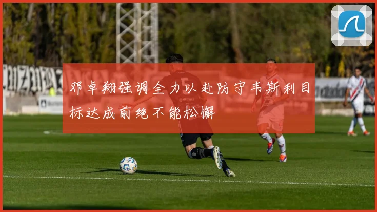 邓卓翔强调全力以赴防守韦斯利目标达成前绝不能松懈